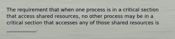 The requirement that when one process is in a critical section that access shared resources, no other process may be in a critical section that accesses any of those shared resources is ____________.