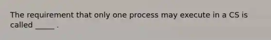 The requirement that only one process may execute in a CS is called _____ .