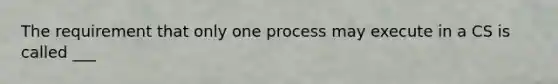 The requirement that only one process may execute in a CS is called ___