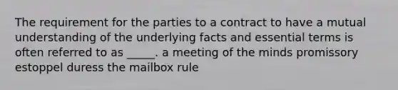 The requirement for the parties to a contract to have a mutual understanding of the underlying facts and essential terms is often referred to as _____. a meeting of the minds promissory estoppel duress the mailbox rule