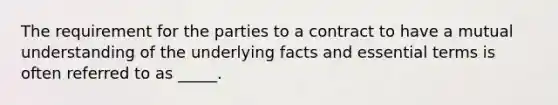 The requirement for the parties to a contract to have a mutual understanding of the underlying facts and essential terms is often referred to as _____.