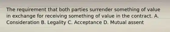 The requirement that both parties surrender something of value in exchange for receiving something of value in the contract. A. Consideration B. Legality C. Acceptance D. Mutual assent