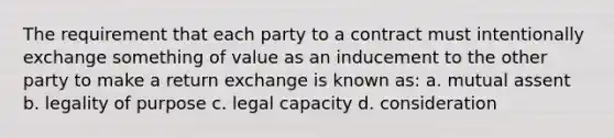 The requirement that each party to a contract must intentionally exchange something of value as an inducement to the other party to make a return exchange is known as: a. mutual assent b. legality of purpose c. legal capacity d. consideration