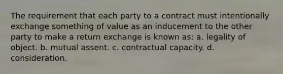 The requirement that each party to a contract must intentionally exchange something of value as an inducement to the other party to make a return exchange is known as: a. legality of object. b. mutual assent. c. contractual capacity. d. consideration.