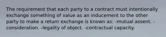 The requirement that each party to a contract must intentionally exchange something of value as an inducement to the other party to make a return exchange is known as: -mutual assent. -consideration. -legality of object. -contractual capacity.