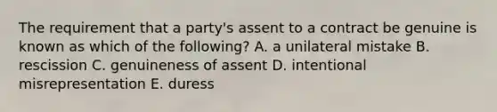 The requirement that a​ party's assent to a contract be genuine is known as which of the​ following? A. a unilateral mistake B. rescission C. genuineness of assent D. intentional misrepresentation E. duress