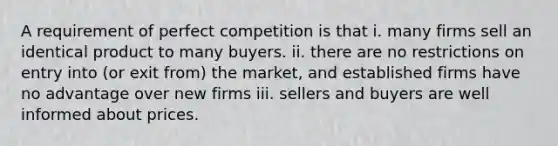 A requirement of perfect competition is that i. many firms sell an identical product to many buyers. ii. there are no restrictions on entry into​ (or exit​ from) the​ market, and established firms have no advantage over new firms iii. sellers and buyers are well informed about prices.