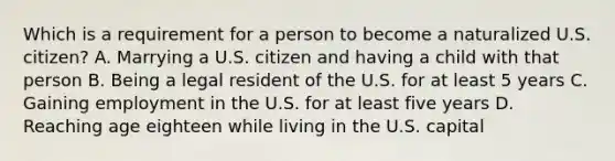 Which is a requirement for a person to become a naturalized U.S. citizen? A. Marrying a U.S. citizen and having a child with that person B. Being a legal resident of the U.S. for at least 5 years C. Gaining employment in the U.S. for at least five years D. Reaching age eighteen while living in the U.S. capital