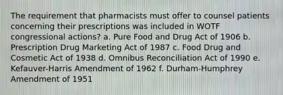 The requirement that pharmacists must offer to counsel patients concerning their prescriptions was included in WOTF congressional actions? a. Pure Food and Drug Act of 1906 b. Prescription Drug Marketing Act of 1987 c. Food Drug and Cosmetic Act of 1938 d. Omnibus Reconciliation Act of 1990 e. Kefauver-Harris Amendment of 1962 f. Durham-Humphrey Amendment of 1951