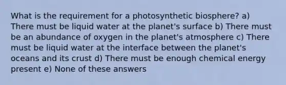 What is the requirement for a photosynthetic biosphere? a) There must be liquid water at the planet's surface b) There must be an abundance of oxygen in the planet's atmosphere c) There must be liquid water at the interface between the planet's oceans and its crust d) There must be enough chemical energy present e) None of these answers