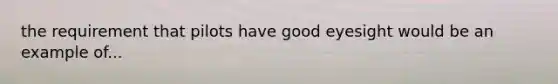 the requirement that pilots have good eyesight would be an example of...