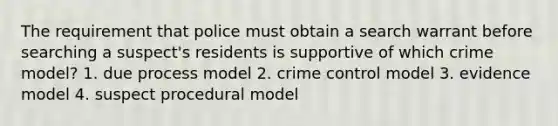 The requirement that police must obtain a search warrant before searching a suspect's residents is supportive of which crime model? 1. due process model 2. crime control model 3. evidence model 4. suspect procedural model