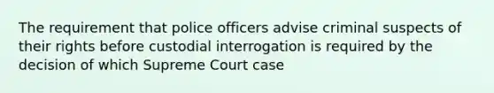 The requirement that police officers advise criminal suspects of their rights before custodial interrogation is required by the decision of which Supreme Court case