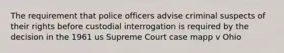 The requirement that police officers advise criminal suspects of their rights before custodial interrogation is required by the decision in the 1961 us Supreme Court case mapp v Ohio