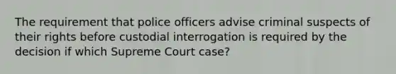 The requirement that police officers advise criminal suspects of their rights before custodial interrogation is required by the decision if which Supreme Court case?