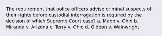 The requirement that police officers advise criminal suspects of their rights before custodial interrogation is required by the decision of which Supreme Court case? a. Mapp v. Ohio b. Miranda v. Arizona c. Terry v. Ohio d. Gideon v. Wainwright