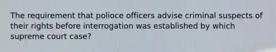 The requirement that polioce officers advise criminal suspects of their rights before interrogation was established by which supreme court case?