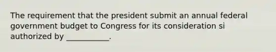 The requirement that the president submit an annual federal government budget to Congress for its consideration si authorized by ___________.