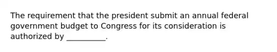 The requirement that the president submit an annual federal government budget to Congress for its consideration is authorized by __________.