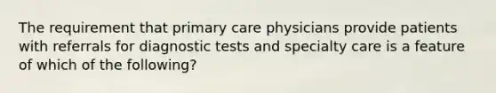 The requirement that primary care physicians provide patients with referrals for diagnostic tests and specialty care is a feature of which of the following?