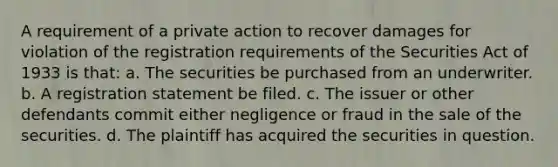 A requirement of a private action to recover damages for violation of the registration requirements of the Securities Act of 1933 is that: a. The securities be purchased from an underwriter. b. A registration statement be filed. c. The issuer or other defendants commit either negligence or fraud in the sale of the securities. d. The plaintiff has acquired the securities in question.