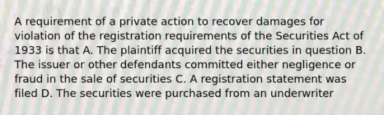 A requirement of a private action to recover damages for violation of the registration requirements of the Securities Act of 1933 is that A. The plaintiff acquired the securities in question B. The issuer or other defendants committed either negligence or fraud in the sale of securities C. A registration statement was filed D. The securities were purchased from an underwriter