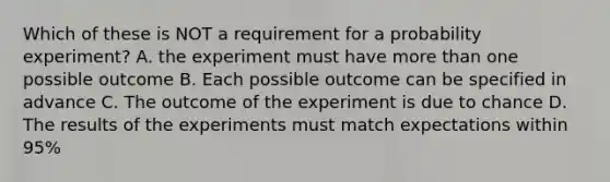 Which of these is NOT a requirement for a probability experiment? A. the experiment must have <a href='https://www.questionai.com/knowledge/keWHlEPx42-more-than' class='anchor-knowledge'>more than</a> one possible outcome B. Each possible outcome can be specified in advance C. The outcome of the experiment is due to chance D. The results of the experiments must match expectations within 95%