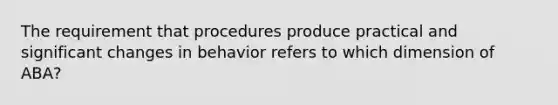 The requirement that procedures produce practical and significant changes in behavior refers to which dimension of ABA?