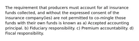 The requirement that producers must account for all insurance funds collected, and without the expressed consent of the insurance company(ies) are not permitted to co-mingle those funds with their own funds is known as a) Accepted accounting principal. b) Fiduciary responsibility. c) Premium accountability. d) Fiscal responsibility.