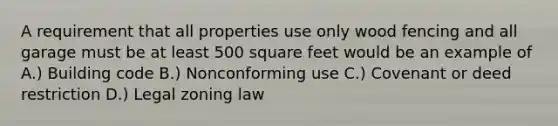 A requirement that all properties use only wood fencing and all garage must be at least 500 square feet would be an example of A.) Building code B.) Nonconforming use C.) Covenant or deed restriction D.) Legal zoning law