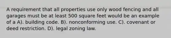 A requirement that all properties use only wood fencing and all garages must be at least 500 square feet would be an example of a A). building code. B). nonconforming use. C). covenant or deed restriction. D). legal zoning law.