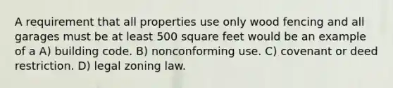 A requirement that all properties use only wood fencing and all garages must be at least 500 square feet would be an example of a A) building code. B) nonconforming use. C) covenant or deed restriction. D) legal zoning law.