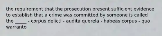 the requirement that the prosecution present sufficient evidence to establish that a crime was committed by someone is called the _____ - corpus delicti - audita querela - habeas corpus - quo warranto