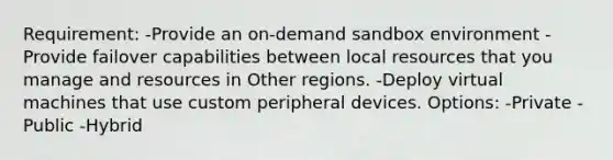 Requirement: -Provide an on-demand sandbox environment -Provide failover capabilities between local resources that you manage and resources in Other regions. -Deploy virtual machines that use custom peripheral devices. Options: -Private -Public -Hybrid