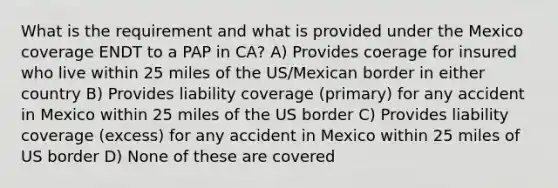 What is the requirement and what is provided under the Mexico coverage ENDT to a PAP in CA? A) Provides coerage for insured who live within 25 miles of the US/Mexican border in either country B) Provides liability coverage (primary) for any accident in Mexico within 25 miles of the US border C) Provides liability coverage (excess) for any accident in Mexico within 25 miles of US border D) None of these are covered