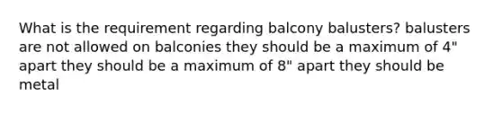 What is the requirement regarding balcony balusters? balusters are not allowed on balconies they should be a maximum of 4" apart they should be a maximum of 8" apart they should be metal