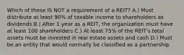 Which of these IS NOT a requirement of a REIT? A.) Must distribute at least 90% of taxable income to shareholders as dividends B.) After 1 year as a REIT, the organization must have at least 100 shareholders C.) At least 75% of the REIT's total assets must be invested in real estate assets and cash D.) Must be an entity that would normally be classified as a partnership