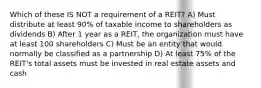 Which of these IS NOT a requirement of a REIT? A) Must distribute at least 90% of taxable income to shareholders as dividends B) After 1 year as a REIT, the organization must have at least 100 shareholders C) Must be an entity that would normally be classified as a partnership D) At least 75% of the REIT's total assets must be invested in real estate assets and cash