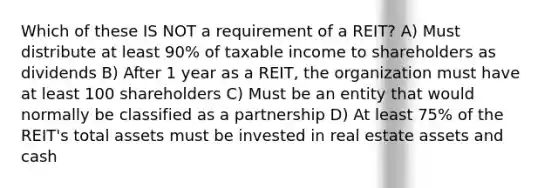 Which of these IS NOT a requirement of a REIT? A) Must distribute at least 90% of taxable income to shareholders as dividends B) After 1 year as a REIT, the organization must have at least 100 shareholders C) Must be an entity that would normally be classified as a partnership D) At least 75% of the REIT's total assets must be invested in real estate assets and cash