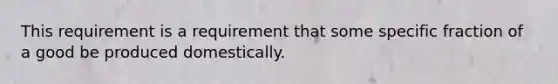 This requirement is a requirement that some specific fraction of a good be produced domestically.