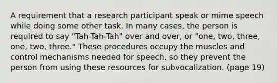 A requirement that a research participant speak or mime speech while doing some other task. In many cases, the person is required to say "Tah-Tah-Tah" over and over, or "one, two, three, one, two, three." These procedures occupy the muscles and control mechanisms needed for speech, so they prevent the person from using these resources for subvocalization. (page 19)