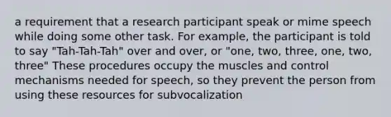 a requirement that a research participant speak or mime speech while doing some other task. For example, the participant is told to say "Tah-Tah-Tah" over and over, or "one, two, three, one, two, three" These procedures occupy the muscles and control mechanisms needed for speech, so they prevent the person from using these resources for subvocalization