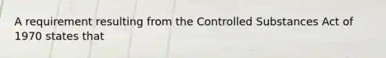 A requirement resulting from the Controlled Substances Act of 1970 states that