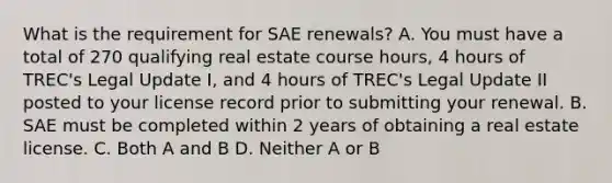 What is the requirement for SAE renewals? A. You must have a total of 270 qualifying real estate course hours, 4 hours of TREC's Legal Update I, and 4 hours of TREC's Legal Update II posted to your license record prior to submitting your renewal. B. SAE must be completed within 2 years of obtaining a real estate license. C. Both A and B D. Neither A or B