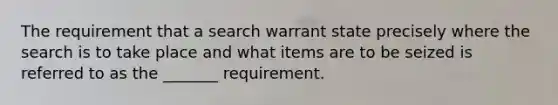 The requirement that a search warrant state precisely where the search is to take place and what items are to be seized is referred to as the _______ requirement.