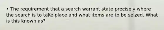 • The requirement that a search warrant state precisely where the search is to take place and what items are to be seized. What is this known as?