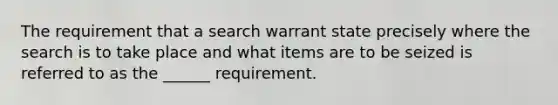 The requirement that a search warrant state precisely where the search is to take place and what items are to be seized is referred to as the ______ requirement.