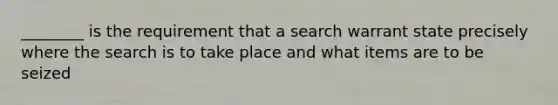 ________ is the requirement that a search warrant state precisely where the search is to take place and what items are to be seized