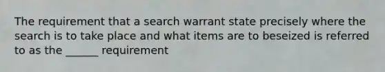 The requirement that a search warrant state precisely where the search is to take place and what items are to beseized is referred to as the ______ requirement