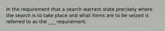 In the requirement that a search warrant state precisely where the search is to take place and what items are to be seized is referred to as the ___ requirement.